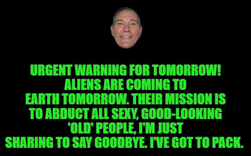 Warning | URGENT WARNING FOR TOMORROW!
ALIENS ARE COMING TO EARTH TOMORROW. THEIR MISSION IS TO ABDUCT ALL SEXY, GOOD-LOOKING 'OLD' PEOPLE, I'M JUST SHARING TO SAY GOODBYE. I'VE GOT TO PACK. | image tagged in warning,kewlew | made w/ Imgflip meme maker