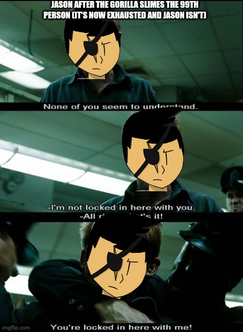 I’m not locked in here with you | JASON AFTER THE GORILLA SLIMES THE 99TH PERSON (IT'S NOW EXHAUSTED AND JASON ISN'T) | image tagged in i m not locked in here with you | made w/ Imgflip meme maker
