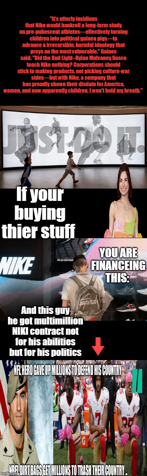 They won't even publish the results ,i'm guessing they are not what they wanted them to show. | "It’s utterly insidious that Nike would bankroll a long-term study on pre-pubescent athletes—effectively turning children into political guinea pigs—to advance a irreversible, harmful ideology that preys on the most vulnerable," Gaines said. "Did the Bud Light–Dylan Mulvaney fiasco teach Nike nothing? Corporations should stick to making products, not picking culture-war sides—but with Nike, a company that has proudly shown their disdain for America, women, and now apparently children, I won't hold my breath."; If your buying thier stuff; YOU ARE FINANCEING THIS:; And this guy he got multimillion NIKI contract not for his abilities but for his politics | made w/ Imgflip meme maker