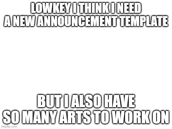 what do I do | LOWKEY I THINK I NEED A NEW ANNOUNCEMENT TEMPLATE; BUT I ALSO HAVE SO MANY ARTS TO WORK ON | image tagged in e | made w/ Imgflip meme maker