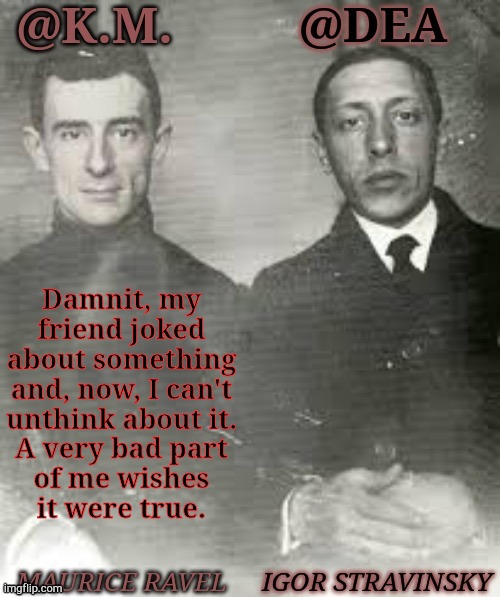 You Know Who You Are & Screw You | Damnit, my
friend joked
about something
and, now, I can't
unthink about it.
A very bad part
of me wishes
it were true. | image tagged in shared dea kiera composers,shipping,ideas,child,i hate you,kill me now | made w/ Imgflip meme maker