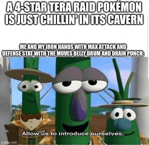 It is an instakill for anything at less than a 5-star raid | A 4-STAR TERA RAID POKÉMON IS JUST CHILLIN' IN ITS CAVERN; ME AND MY IRON HANDS WITH MAX ATTACK AND DEFENSE STAT WITH THE MOVES BELLY DRUM AND DRAIN PUNCH: | image tagged in allow us to introduce ourselves | made w/ Imgflip meme maker