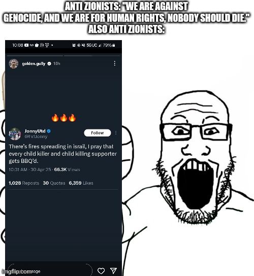 #every accusation is a confession | ANTI ZIONISTS: "WE ARE AGAINST GENOCIDE, AND WE ARE FOR HUMAN RIGHTS, NOBODY SHOULD DIE."
ALSO ANTI ZIONISTS: | image tagged in soyjak,stupid people | made w/ Imgflip meme maker