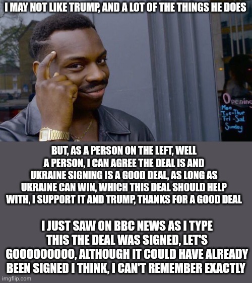 I ain't stubborn enough to say it's somehow bad | I MAY NOT LIKE TRUMP, AND A LOT OF THE THINGS HE DOES; BUT, AS A PERSON ON THE LEFT, WELL A PERSON, I CAN AGREE THE DEAL IS AND UKRAINE SIGNING IS A GOOD DEAL, AS LONG AS UKRAINE CAN WIN, WHICH THIS DEAL SHOULD HELP WITH, I SUPPORT IT AND TRUMP, THANKS FOR A GOOD DEAL; I JUST SAW ON BBC NEWS AS I TYPE THIS THE DEAL WAS SIGNED, LET'S GOOOOOOOOO, ALTHOUGH IT COULD HAVE ALREADY BEEN SIGNED I THINK, I CAN'T REMEMBER EXACTLY | image tagged in memes,roll safe think about it | made w/ Imgflip meme maker