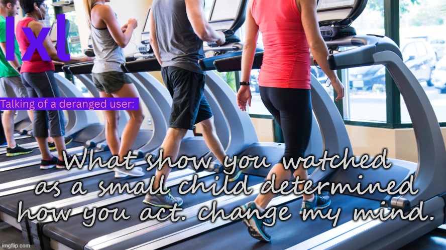 ixel temp | What show you watched as a small child determined how you act. change my mind. | image tagged in ixel temp | made w/ Imgflip meme maker