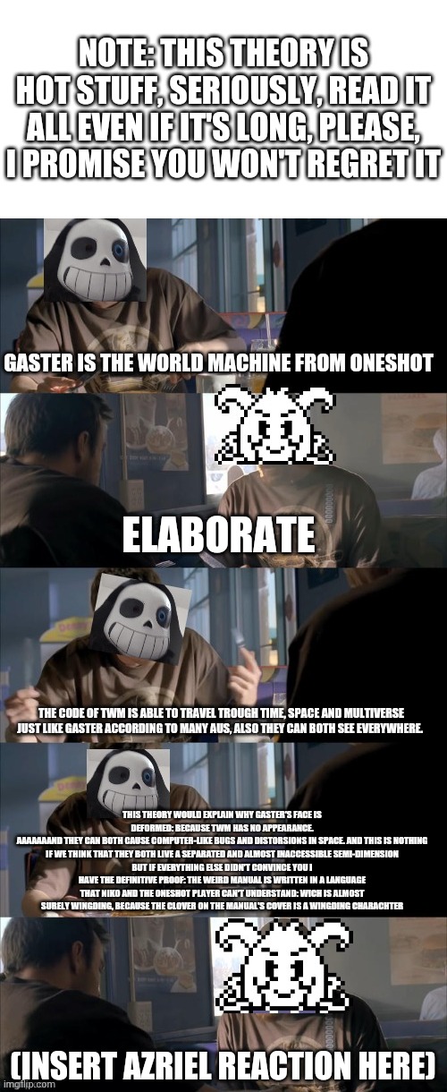 Please read it all, please | NOTE: THIS THEORY IS HOT STUFF, SERIOUSLY, READ IT ALL EVEN IF IT'S LONG, PLEASE, I PROMISE YOU WON'T REGRET IT; GASTER IS THE WORLD MACHINE FROM ONESHOT; ELABORATE; THE CODE OF TWM IS ABLE TO TRAVEL TROUGH TIME, SPACE AND MULTIVERSE JUST LIKE GASTER ACCORDING TO MANY AUS, ALSO THEY CAN BOTH SEE EVERYWHERE. THIS THEORY WOULD EXPLAIN WHY GASTER'S FACE IS DEFORMED: BECAUSE TWM HAS NO APPEARANCE.
AAAAAAAND THEY CAN BOTH CAUSE COMPUTER-LIKE BUGS AND DISTORSIONS IN SPACE. AND THIS IS NOTHING IF WE THINK THAT THEY BOTH LIVE A SEPARATED AND ALMOST INACCESSIBLE SEMI-DIMENSION
BUT IF EVERYTHING ELSE DIDN'T CONVINCE YOU I HAVE THE DEFINITIVE PROOF: THE WEIRD MANUAL IS WRITTEN IN A LANGUAGE THAT NIKO AND THE ONESHOT PLAYER CAN'T UNDERSTAND: WICH IS ALMOST SURELY WINGDING, BECAUSE THE CLOVER ON THE MANUAL'S COVER IS A WINGDING CHARACHTER; (INSERT AZRIEL REACTION HERE) | image tagged in darth sans theory vs azriel | made w/ Imgflip meme maker