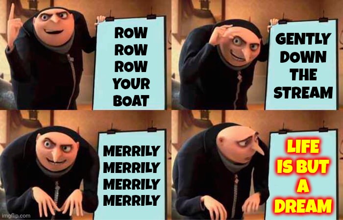Merrily Merrily Merrily Merrily Merrily Merrily Merrily Merrily Merrily Merrily Merrily Merrily Merrily Merrily Merrily Merrily | GENTLY DOWN THE STREAM; ROW
ROW
ROW
YOUR
BOAT; MERRILY
MERRILY
MERRILY
MERRILY; LIFE
IS BUT
A
DREAM | image tagged in memes,gru's plan,row row row your boat,gently down the stream,merrily merrily merrily merrily,life is but a dream | made w/ Imgflip meme maker