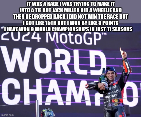 moto gp | IT WAS A RACE I WAS TRYING TO MAKE IT INTO A TIE BUT JACK MILLER DID A WHEELIE AND THEN HE DROPPED BACK I DID NOT WIN THE RACE BUT I GOT LIKE 15TH BUT I WON BY LIKE 3 POINTS
I HAVE WON 9 WORLD CHAMPIONSHIPS IN JUST 11 SEASONS | image tagged in moto gp | made w/ Imgflip meme maker