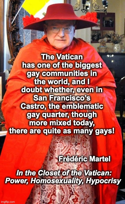 Martel, The Vatican has one of the biggest gay communities in the world | The Vatican has one of the biggest gay communities in the world, and I doubt whether, even in San Francisco’s Castro, the emblematic gay quarter, though more mixed today, there are quite as many gays! Frédéric Martel; In the Closet of the Vatican: Power, Homosexuality, Hypocrisy | image tagged in meme,atheism,atheist,david madison,anti-religion,anti-religious | made w/ Imgflip meme maker