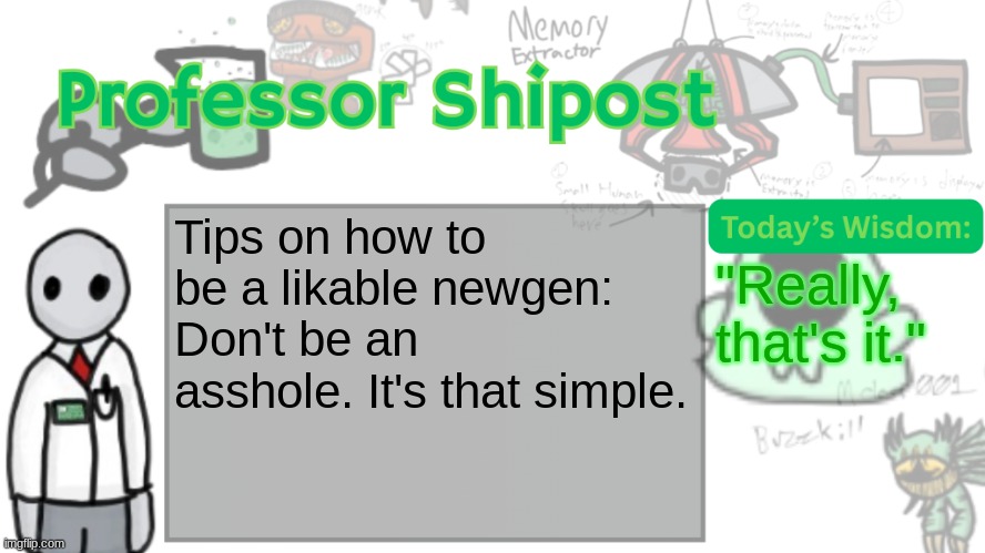 Professor Shitpost's anouncement template Ver. 2 | Tips on how to be a likable newgen: Don't be an asshole. It's that simple. "Really, that's it." | image tagged in professor shitpost's anouncement template ver 2 | made w/ Imgflip meme maker