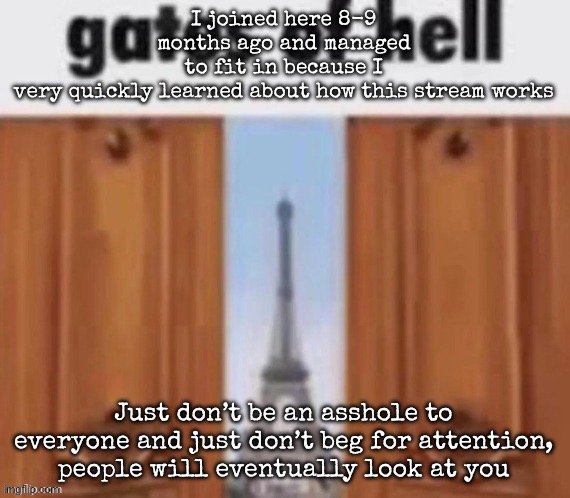 It’s that simple, people will eventually know about your existance (or maybe not) | I joined here 8-9 months ago and managed to fit in because I very quickly learned about how this stream works; Just don’t be an asshole to everyone and just don’t beg for attention, people will eventually look at you | image tagged in the gates of hell,msmg | made w/ Imgflip meme maker