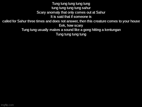 Tung tung tung tung tung tung tung tung tung sahur
Scary anomaly that only comes out at Sahur
It is said that if someone is called for Sahur three times and does not answer, then this creature comes to your house
Eek, how scary
Tung tung usually makes a sound like a gong hitting a kentungan
Tung tung tung tung | made w/ Imgflip meme maker