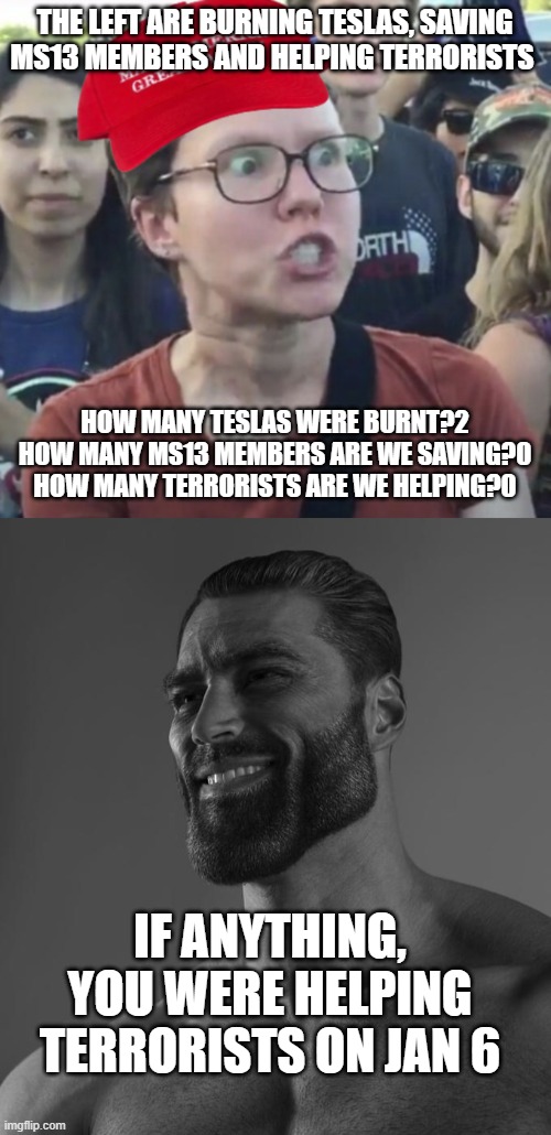 Womp Womp comment section | THE LEFT ARE BURNING TESLAS, SAVING MS13 MEMBERS AND HELPING TERRORISTS; HOW MANY TESLAS WERE BURNT?2
HOW MANY MS13 MEMBERS ARE WE SAVING?0
HOW MANY TERRORISTS ARE WE HELPING?0; IF ANYTHING, YOU WERE HELPING TERRORISTS ON JAN 6 | image tagged in maga loser,sigma male,lol | made w/ Imgflip meme maker