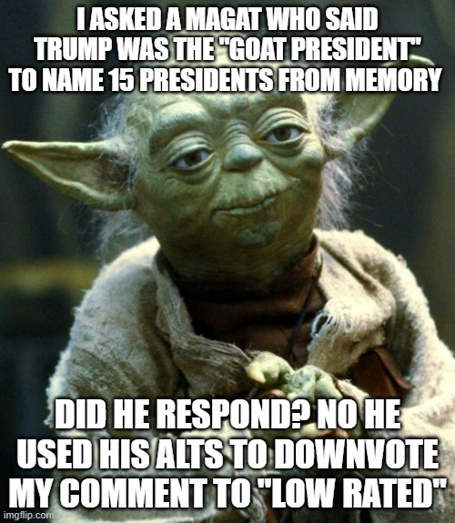 The bs that goes on every day | I ASKED A MAGAT WHO SAID TRUMP WAS THE "GOAT PRESIDENT" TO NAME 15 PRESIDENTS FROM MEMORY; DID HE RESPOND? NO HE USED HIS ALTS TO DOWNVOTE MY COMMENT TO "LOW RATED" | image tagged in memes,star wars yoda,av | made w/ Imgflip meme maker