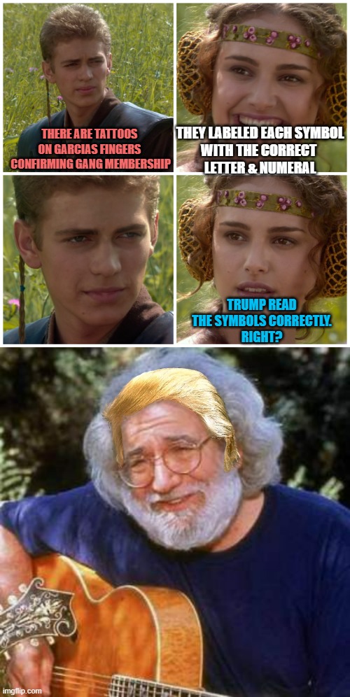 The Tats Are There, AS PLAIN AS THE HAIR ON TRUMPS HEAD, (Symbols) | THEY LABELED EACH SYMBOL
WITH THE CORRECT 
LETTER & NUMERAL; THERE ARE TATTOOS 
ON GARCIAS FINGERS 
CONFIRMING GANG MEMBERSHIP; TRUMP READ
THE SYMBOLS CORRECTLY.
RIGHT? | image tagged in i m going to change the world for the better right star wars,jerry garcia,president trump,gang,bad tattoos,symbolism | made w/ Imgflip meme maker