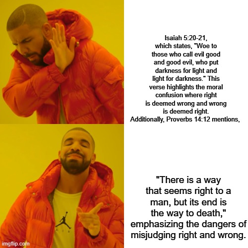If evil tells you that its evil, you should listen to it. | Isaiah 5:20-21, which states, "Woe to those who call evil good and good evil, who put darkness for light and light for darkness." This verse highlights the moral confusion where right is deemed wrong and wrong is deemed right. Additionally, Proverbs 14:12 mentions, "There is a way that seems right to a man, but its end is the way to death," emphasizing the dangers of misjudging right and wrong. | image tagged in memes,drake hotline bling | made w/ Imgflip meme maker