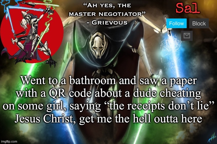 Sal’s Grievous temp | Went to a bathroom and saw a paper with a QR code about a dude cheating on some girl, saying “the receipts don’t lie”
Jesus Christ, get me the hell outta here | image tagged in sal s grievous temp | made w/ Imgflip meme maker