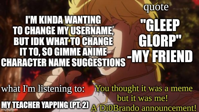idk (mod note me I dare you >:P ) | I'M KINDA WANTING TO CHANGE MY USERNAME, BUT IDK WHAT TO CHANGE IT TO, SO GIMME ANIME CHARACTER NAME SUGGESTIONS; "GLEEP GLORP" -MY FRIEND; MY TEACHER YAPPING (PT. 2) | image tagged in di0brando announcement template | made w/ Imgflip meme maker