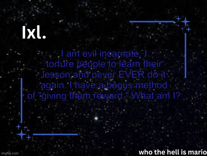 Ixl temp | I am evil incarnate. I torture people to learn their lesson and never EVER do it again. I have a bogus method of "giving them reward." What am I? | image tagged in ixl temp | made w/ Imgflip meme maker