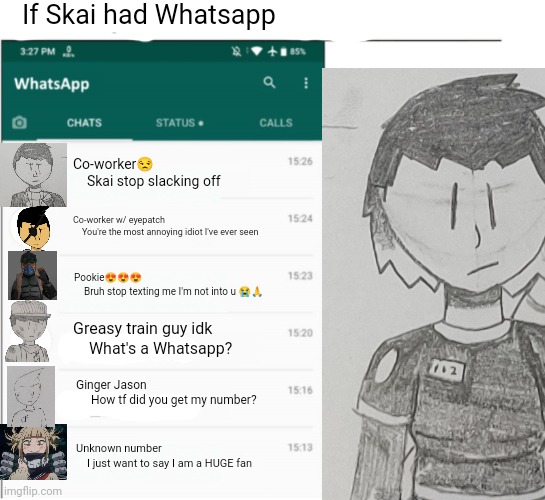 if whatsapp was in X but freedom | If Skai had Whatsapp; Co-worker😒
    Skai stop slacking off; Co-worker w/ eyepatch
    You're the most annoying idiot I've ever seen; Pookie😍😍😍
    Bruh stop texting me I'm not into u 😭🙏; Greasy train guy idk
    What's a Whatsapp? Ginger Jason
     How tf did you get my number? Unknown number
    I just want to say I am a HUGE fan | made w/ Imgflip meme maker