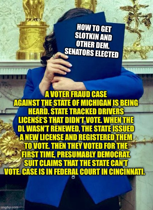 Democrats voter fraud is in Federal Court. Blue States cheating. | HOW TO GET SLOTKIN AND OTHER DEM. SENATORS ELECTED; A VOTER FRAUD CASE AGAINST THE STATE OF MICHIGAN IS BEING HEARD. STATE TRACKED DRIVERS LICENSE’S THAT DIDN’T VOTE. WHEN THE DL WASN’T RENEWED, THE STATE ISSUED A NEW LICENSE AND REGISTERED THEM TO VOTE. THEN THEY VOTED FOR THE FIRST TIME, PRESUMABLY DEMOCRAT. SUIT CLAIMS THAT THE STATE CAN’T VOTE. CASE IS IN FEDERAL COURT IN CINCINNATI. | image tagged in whitmer,democrats,voter fraud,corruption,cheaters | made w/ Imgflip meme maker
