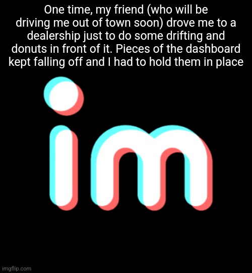 imgtok | One time, my friend (who will be driving me out of town soon) drove me to a dealership just to do some drifting and donuts in front of it. Pieces of the dashboard kept falling off and I had to hold them in place | image tagged in imgtok | made w/ Imgflip meme maker