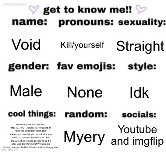 get to know me but better | Void; Kill/yourself; Straight; None; Idk; Male; Youtube and imgflip; Hamilton Howard "Albert" Fish (May 19, 1870 – January 16, 1936) was an American serial killer, rapist, child molester and cannibal who committed at least three child murders between July 1924 and June 1928. He was also known as the Gray Man, the Werewolf of Wysteria, the Brooklyn Vampire, the Moon Maniac, and the Boogey Man. Myery | image tagged in get to know me but better | made w/ Imgflip meme maker