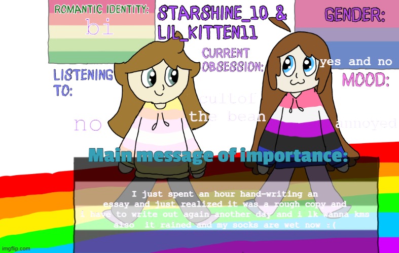 TW: suicide (half joke) | bi; yes and no; no; cultof the bean; annoyed; I just spent an hour hand-writing an essay and just realized it was a rough copy and i have to write out again another day and i lk wanna kms
also  it rained and my socks are wet now :( | image tagged in starshine and lil_kitten extra announcement temp | made w/ Imgflip meme maker