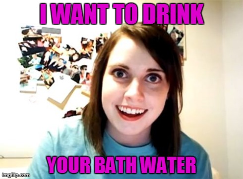 Overly Attached Girlfriend Meme | I WANT TO DRINK YOUR BATH WATER | image tagged in memes,overly attached girlfriend | made w/ Imgflip meme maker