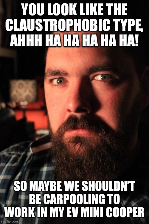 Dating Site Murderer | YOU LOOK LIKE THE CLAUSTROPHOBIC TYPE, AHHH HA HA HA HA HA! SO MAYBE WE SHOULDN’T BE CARPOOLING TO WORK IN MY EV MINI COOPER | image tagged in memes,dating site murderer | made w/ Imgflip meme maker