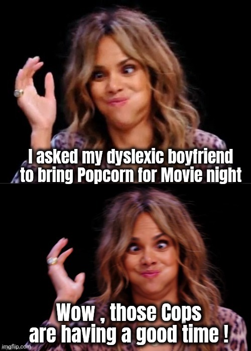 Lovely Halle Berry | I asked my dyslexic boyfriend to bring Popcorn for Movie night Wow , those Cops are having a good time ! | image tagged in lovely halle berry | made w/ Imgflip meme maker