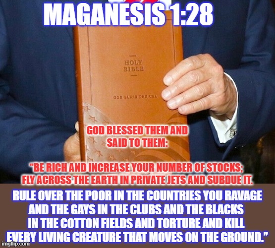 Magats have a different #Bible than actual Christians do | MAGANESIS 1:28; GOD BLESSED THEM AND SAID TO THEM:
 
“BE RICH AND INCREASE YOUR NUMBER OF STOCKS; 

FLY ACROSS THE EARTH IN PRIVATE JETS AND SUBDUE IT. RULE OVER THE POOR IN THE COUNTRIES YOU RAVAGE
AND THE GAYS IN THE CLUBS AND THE BLACKS 
IN THE COTTON FIELDS AND TORTURE AND KILL 
EVERY LIVING CREATURE THAT MOVES ON THE GROUND.” | image tagged in bible,holy bible,maga,fake,christianity,lolcat | made w/ Imgflip meme maker