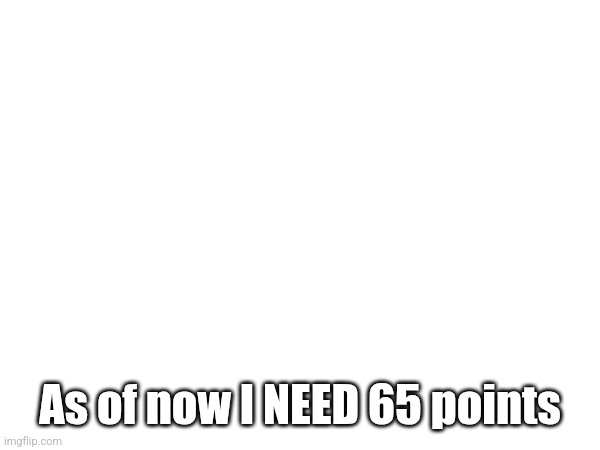 As of now I NEED 65 points | made w/ Imgflip meme maker