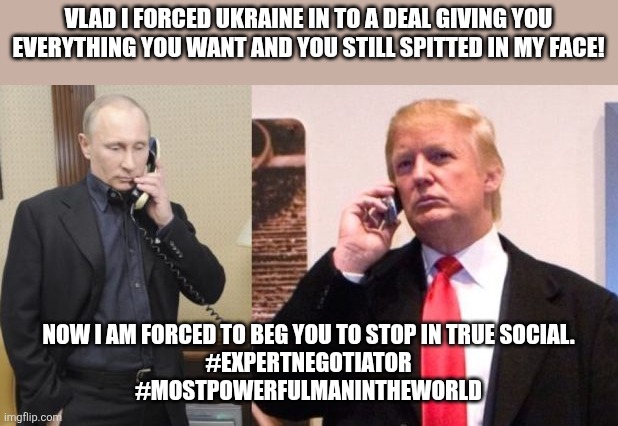 President bendy | VLAD I FORCED UKRAINE IN TO A DEAL GIVING YOU EVERYTHING YOU WANT AND YOU STILL SPITTED IN MY FACE! NOW I AM FORCED TO BEG YOU TO STOP IN TRUE SOCIAL.
#EXPERTNEGOTIATOR
#MOSTPOWERFULMANINTHEWORLD | image tagged in donald trump,trump,russo-ukrainian war,maga,nevertrump,nevertrump meme | made w/ Imgflip meme maker