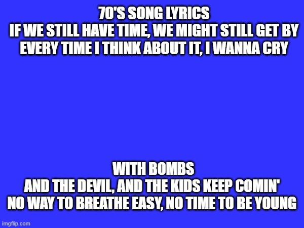 70'S SONG LYRICS

IF WE STILL HAVE TIME, WE MIGHT STILL GET BY
EVERY TIME I THINK ABOUT IT, I WANNA CRY; WITH BOMBS AND THE DEVIL, AND THE KIDS KEEP COMIN'
NO WAY TO BREATHE EASY, NO TIME TO BE YOUNG | made w/ Imgflip meme maker