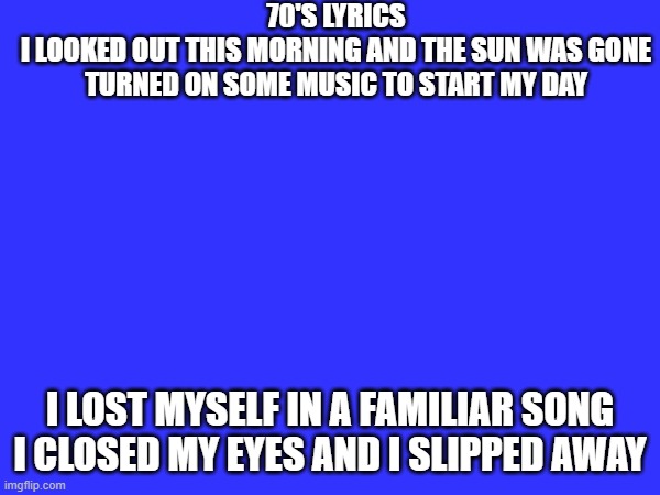 70'S LYRICS
I LOOKED OUT THIS MORNING AND THE SUN WAS GONE
TURNED ON SOME MUSIC TO START MY DAY; I LOST MYSELF IN A FAMILIAR SONG
I CLOSED MY EYES AND I SLIPPED AWAY | image tagged in song lyrics | made w/ Imgflip meme maker