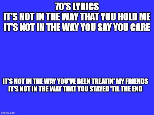 70'S LYRICS

IT'S NOT IN THE WAY THAT YOU HOLD ME
IT'S NOT IN THE WAY YOU SAY YOU CARE; IT'S NOT IN THE WAY YOU'VE BEEN TREATIN' MY FRIENDS
IT'S NOT IN THE WAY THAT YOU STAYED 'TIL THE END | made w/ Imgflip meme maker