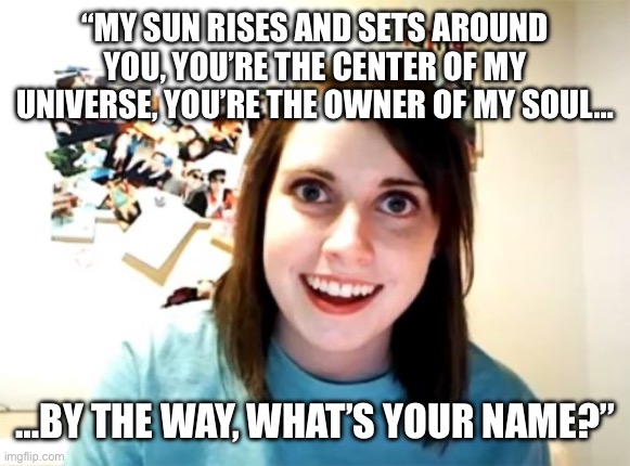 Overly Attached Girlfriend | “MY SUN RISES AND SETS AROUND YOU, YOU’RE THE CENTER OF MY UNIVERSE, YOU’RE THE OWNER OF MY SOUL…; …BY THE WAY, WHAT’S YOUR NAME?” | image tagged in memes,overly attached girlfriend | made w/ Imgflip meme maker