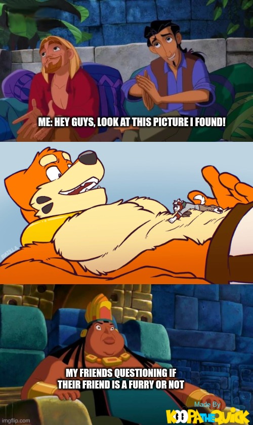 I Don't Even Know What I'm Doing Anymore... | ME: HEY GUYS, LOOK AT THIS PICTURE I FOUND! MY FRIENDS QUESTIONING IF THEIR FRIEND IS A FURRY OR NOT | image tagged in road to el dorado | made w/ Imgflip meme maker