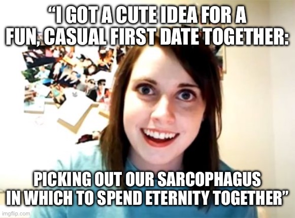 Overly Attached Girlfriend | “I GOT A CUTE IDEA FOR A FUN, CASUAL FIRST DATE TOGETHER:; PICKING OUT OUR SARCOPHAGUS IN WHICH TO SPEND ETERNITY TOGETHER” | image tagged in memes,overly attached girlfriend | made w/ Imgflip meme maker