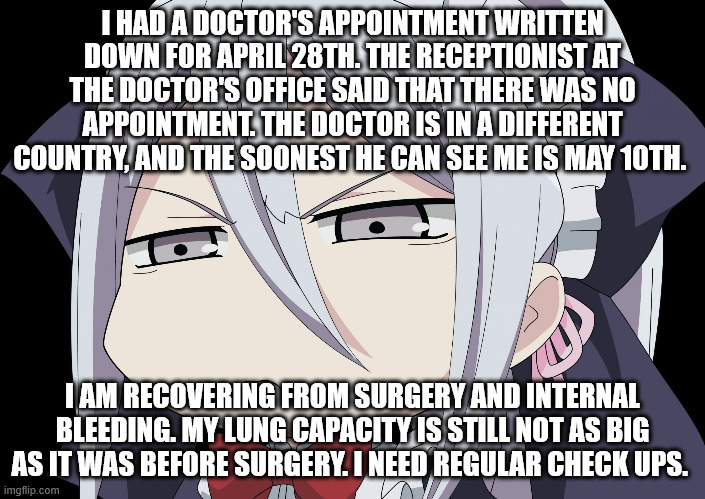 The receptionist is gaslighting me. | I HAD A DOCTOR'S APPOINTMENT WRITTEN DOWN FOR APRIL 28TH. THE RECEPTIONIST AT THE DOCTOR'S OFFICE SAID THAT THERE WAS NO APPOINTMENT. THE DOCTOR IS IN A DIFFERENT COUNTRY, AND THE SOONEST HE CAN SEE ME IS MAY 10TH. I AM RECOVERING FROM SURGERY AND INTERNAL BLEEDING. MY LUNG CAPACITY IS STILL NOT AS BIG AS IT WAS BEFORE SURGERY. I NEED REGULAR CHECK UPS. | image tagged in anime angry face | made w/ Imgflip meme maker