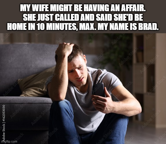 I think my wife is having an affair. She forgot my name. - funny - | MY WIFE MIGHT BE HAVING AN AFFAIR. SHE JUST CALLED AND SAID SHE'D BE HOME IN 10 MINUTES, MAX. MY NAME IS BRAD. | image tagged in funny,fun,relationships,husband wife,humor | made w/ Imgflip meme maker