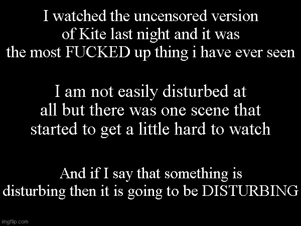 I watched the uncensored version of Kite last night and it was the most FUCKED up thing i have ever seen; I am not easily disturbed at all but there was one scene that started to get a little hard to watch; And if I say that something is disturbing then it is going to be DISTURBING | made w/ Imgflip meme maker