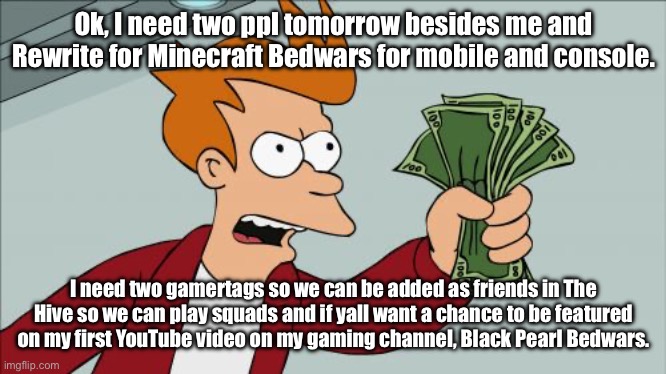 Who wants to be on YouTube?? | Ok, I need two ppl tomorrow besides me and Rewrite for Minecraft Bedwars for mobile and console. I need two gamertags so we can be added as friends in The Hive so we can play squads and if yall want a chance to be featured on my first YouTube video on my gaming channel, Black Pearl Bedwars. | image tagged in memes,shut up and take my money fry | made w/ Imgflip meme maker