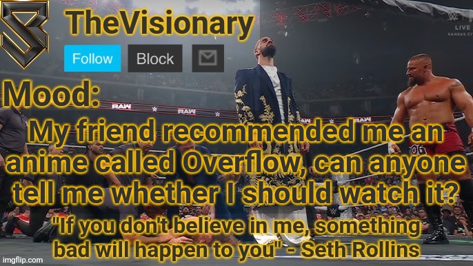 New Seth Rollins announcement template | My friend recommended me an anime called Overflow, can anyone tell me whether I should watch it? | image tagged in new seth rollins announcement template | made w/ Imgflip meme maker