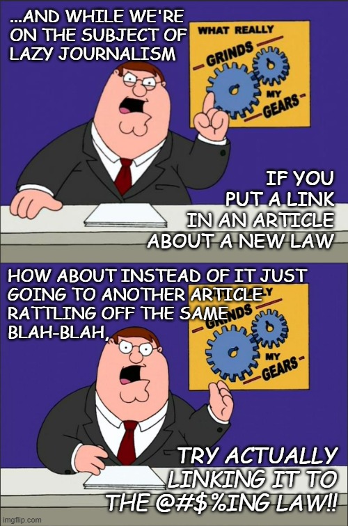 My inner curmudgeon was uncharacteristically on fire over that mess... | ...AND WHILE WE'RE
ON THE SUBJECT OF
LAZY JOURNALISM; IF YOU
PUT A LINK
IN AN ARTICLE
ABOUT A NEW LAW; HOW ABOUT INSTEAD OF IT JUST
GOING TO ANOTHER ARTICLE
RATTLING OFF THE SAME
BLAH-BLAH, TRY ACTUALLY LINKING IT TO THE @#$%ING LAW!! | image tagged in peter griffin - grind my gears,peter griffin grind my gears mad hi-rez,relatable | made w/ Imgflip meme maker