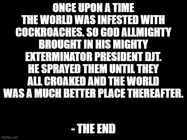 Black background | ONCE UPON A TIME THE WORLD WAS INFESTED WITH COCKROACHES. SO GOD ALLMIGHTY BROUGHT IN HIS MIGHTY EXTERMINATOR PRESIDENT DJT. HE SPRAYED THEM UNTIL THEY ALL CROAKED AND THE WORLD WAS A MUCH BETTER PLACE THEREAFTER. - THE END | image tagged in black background | made w/ Imgflip meme maker