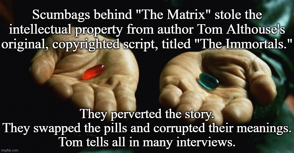 Scumbags stole "The Matrix" movie (1999) IP from author Tom Althouse's script | Scumbags behind "The Matrix" stole the intellectual property from author Tom Althouse's original, copyrighted script, titled "The Immortals."; They perverted the story.
They swapped the pills and corrupted their meanings.
Tom tells all in many interviews. | image tagged in red pill blue pill,matrix morpheus,matrix,the matrix,matrix pills,hollywood | made w/ Imgflip meme maker