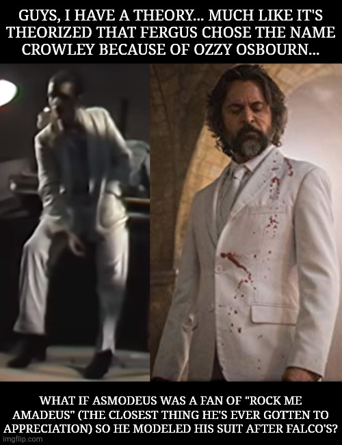Granted That Song Was About Motzart But Amadeus Is An Altercation Of Asmodeus So...... | GUYS, I HAVE A THEORY... MUCH LIKE IT'S
THEORIZED THAT FERGUS CHOSE THE NAME
CROWLEY BECAUSE OF OZZY OSBOURN... WHAT IF ASMODEUS WAS A FAN OF "ROCK ME
AMADEUS" (THE CLOSEST THING HE'S EVER GOTTEN TO
APPRECIATION) SO HE MODELED HIS SUIT AFTER FALCO'S? | image tagged in theory,this,oh it's beautiful,sad happy,hehe,supernatural | made w/ Imgflip meme maker