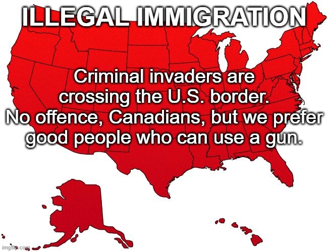 Illegal Immigration: Criminal invaders are crossing the U.S. border. | ILLEGAL IMMIGRATION; Criminal invaders are crossing the U.S. border.
No offence, Canadians, but we prefer good people who can use a gun. | image tagged in red usa map,illegal immigration,immigration,illegal immigrants,canadian,canadians | made w/ Imgflip meme maker